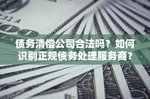 北京债务清偿公司合法吗？如何识别正规债务处理服务商？