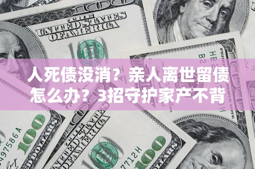 北京人死债没消？亲人离世留债怎么办？3招守护家产不背锅