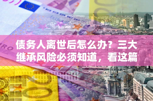 北京债务人离世后怎么办？三大继承风险必须知道，看这篇就够了