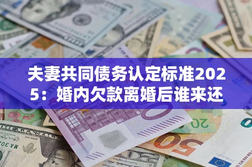 北京夫妻共同债务认定标准2025：婚内欠款离婚后谁来还？